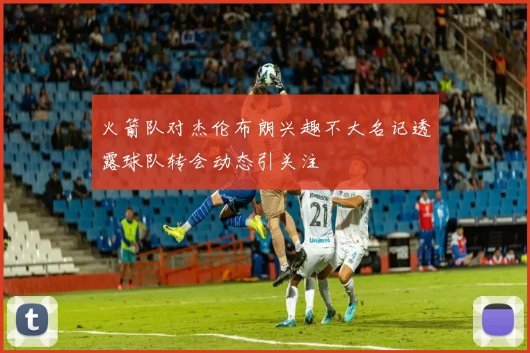 火箭队对杰伦布朗兴趣不大名记透露球队转会动态引关注