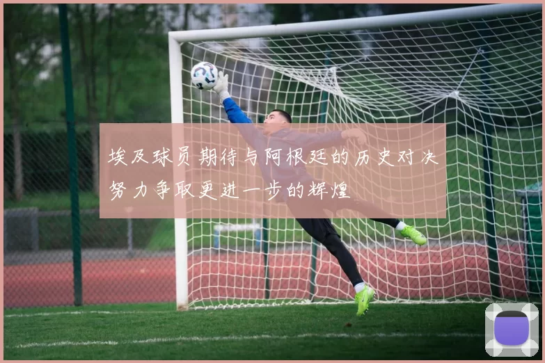 埃及球员期待与阿根廷的历史对决努力争取更进一步的辉煌