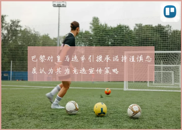 巴黎对皇马选举引援承诺持谨慎态度认为其为竞选宣传策略