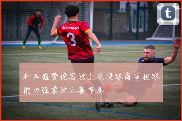科库盛赞德容场上表现球商高控球能力强掌控比赛节奏