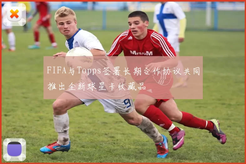 FIFA与Topps签署长期合作协议共同推出全新球星卡收藏品