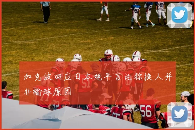 加克波回应日本绝平言论称换人并非输球原因