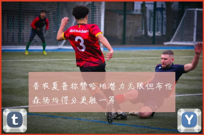 香农夏普称赞哈珀潜力无限但布伦森场均得分更胜一筹