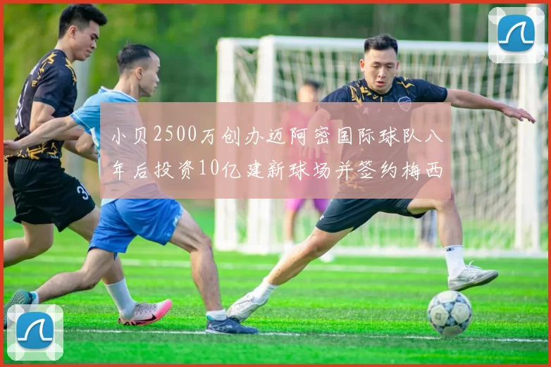 小贝2500万创办迈阿密国际球队八年后投资10亿建新球场并签约梅西
