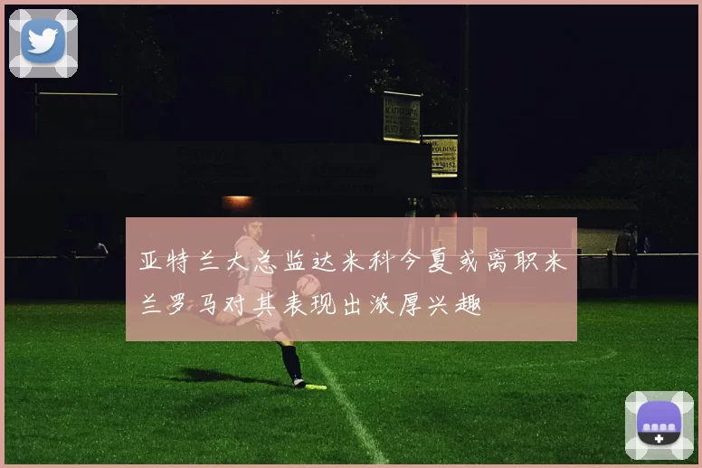 亚特兰大总监达米科今夏或离职米兰罗马对其表现出浓厚兴趣