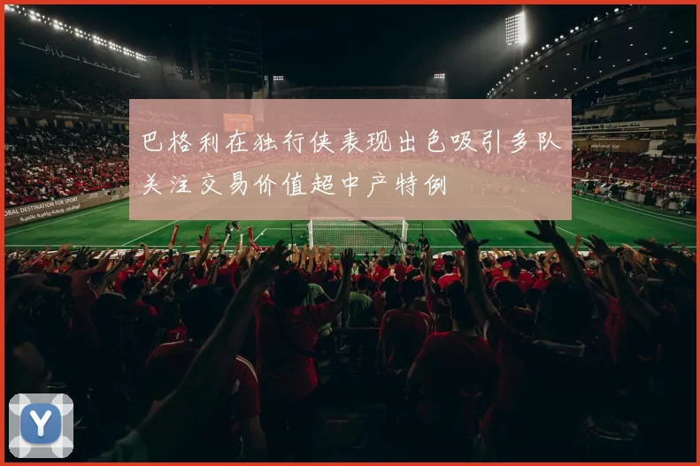 巴格利在独行侠表现出色吸引多队关注交易价值超中产特例