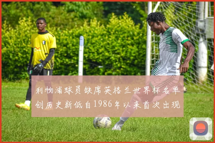 利物浦球员缺席英格兰世界杯名单创历史新低自1986年以来首次出现