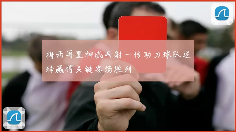 梅西再显神威两射一传助力球队逆转赢得关键客场胜利