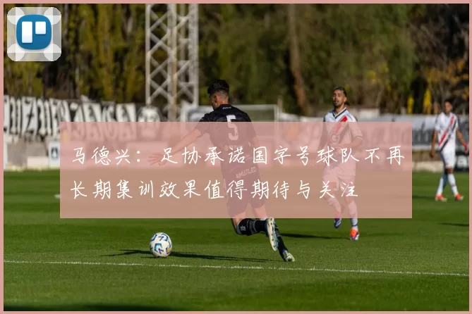 马德兴：足协承诺国字号球队不再长期集训效果值得期待与关注