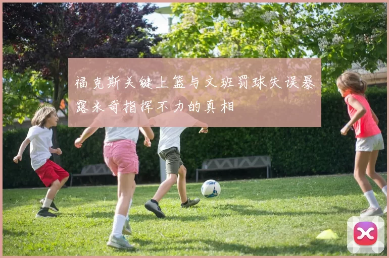 福克斯关键上篮与文班罚球失误暴露米奇指挥不力的真相