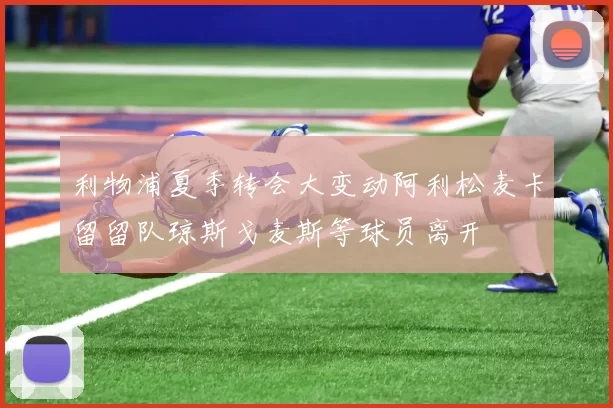 利物浦夏季转会大变动阿利松麦卡留留队琼斯戈麦斯等球员离开