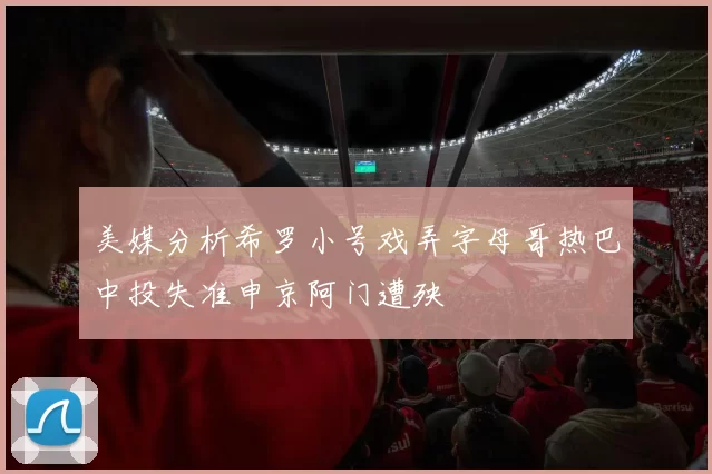 美媒分析希罗小号戏弄字母哥热巴中投失准申京阿门遭殃