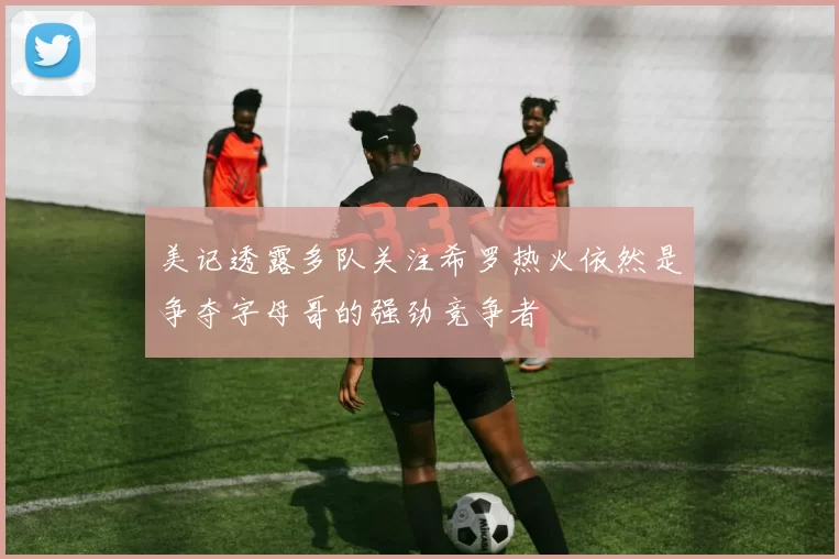 美记透露多队关注希罗热火依然是争夺字母哥的强劲竞争者