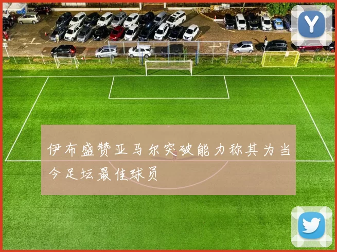 伊布盛赞亚马尔突破能力称其为当今足坛最佳球员