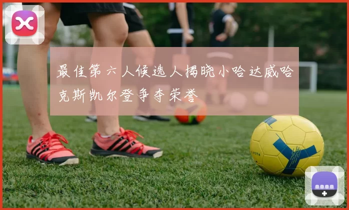 最佳第六人候选人揭晓小哈达威哈克斯凯尔登争夺荣誉
