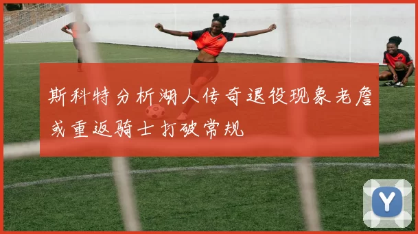 斯科特分析湖人传奇退役现象老詹或重返骑士打破常规