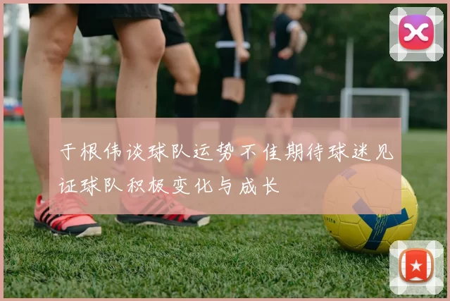 于根伟谈球队运势不佳期待球迷见证球队积极变化与成长