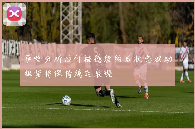 萨哈分析拉什福德续约后状态波动梅努将保持稳定表现
