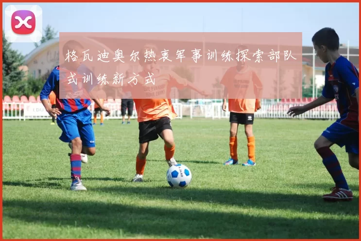 格瓦迪奥尔热衷军事训练探索部队式训练新方式