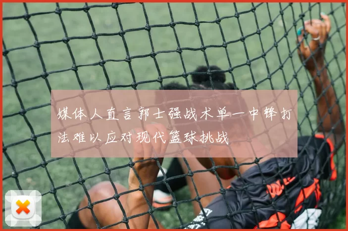 媒体人直言郭士强战术单一中锋打法难以应对现代篮球挑战