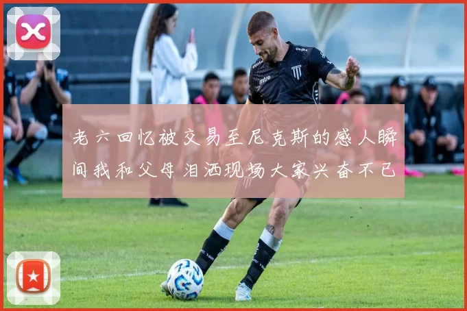 老六回忆被交易至尼克斯的感人瞬间我和父母泪洒现场大家兴奋不已