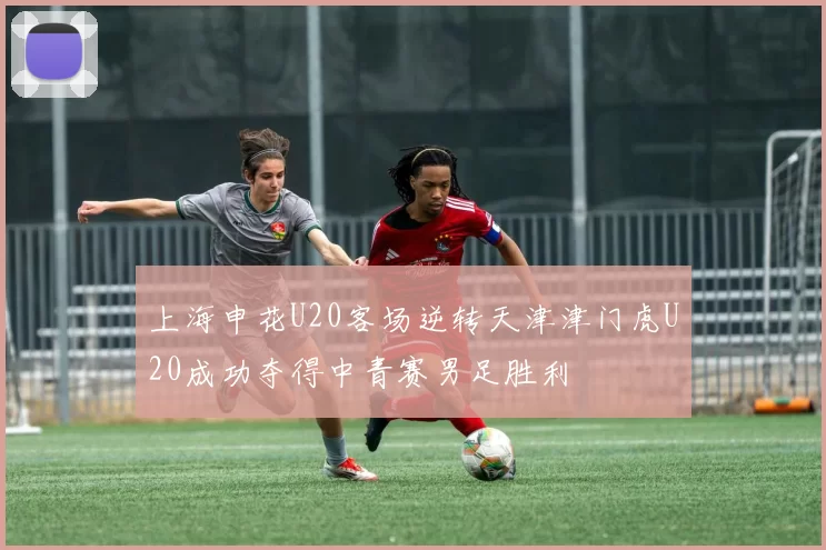 上海申花U20客场逆转天津津门虎U20成功夺得中青赛男足胜利