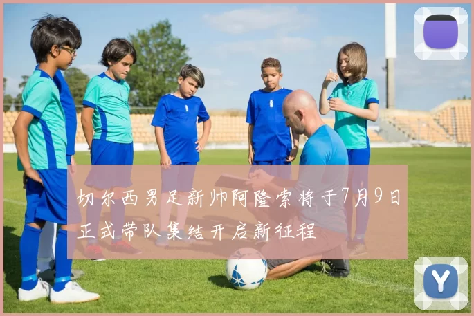 切尔西男足新帅阿隆索将于7月9日正式带队集结开启新征程