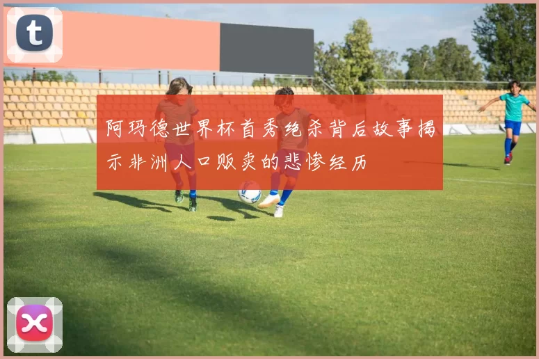 阿玛德世界杯首秀绝杀背后故事揭示非洲人口贩卖的悲惨经历